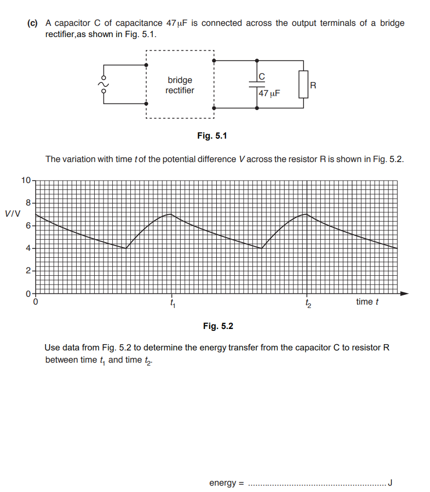 (c) A capacitor C of capacitance 47 uF is connected across the output terminals of a bridge
rectifier,as shown in Fig. 5.1.
C
bridge
rectifier
|47 µF
Fig. 5.1
The variation with time tof the potential difference Vacross the resistor R is shown in Fig. 5.2.
10
8.
VIV
6.
4
2-
t2
time t
Fig. 5.2
Use data from Fig. 5.2 to determine the energy transfer from the capacitor C to resistor R
between time t, and time t,.
energy =
J
