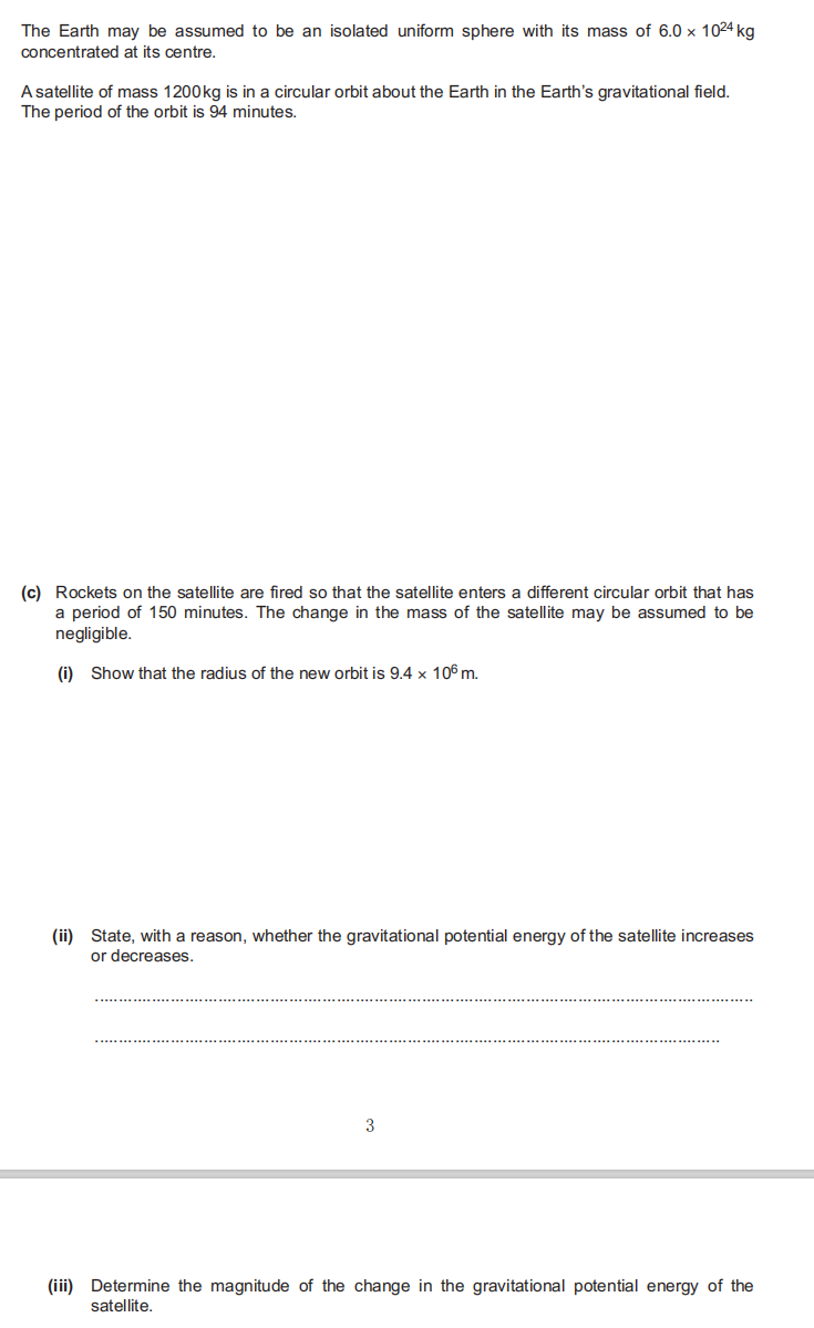 The Earth may be assumed to be an isolated uniform sphere with its mass of 6.0 x 1024 kg
concentrated at its centre.
A satellite of mass 1200kg is in a circular orbit about the Earth in the Earth's gravitational field.
The period of the orbit is 94 minutes.
(c) Rockets on the satellite are fired so that the satellite enters a different circular orbit that has
a period of 150 minutes. The change in the mass of the satellite may be assumed to be
negligible.
(i) Show that the radius of the new orbit is 9.4 x 106 m.
(ii) State, with a reason, whether the gravitational potential energy of the satellite increases
or decreases.
3
(iii) Determine the magnitude of the change in the gravitational potential energy of the
satellite.
