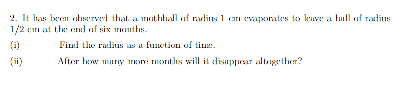 2. It has been observed that a mothball of radius 1 cm evaporates to leave a ball of radius
1/2 cm at the end of six months.
(i)
Find the radius as a function of time.
(ii)
After how many more months will it disappear altogether?
