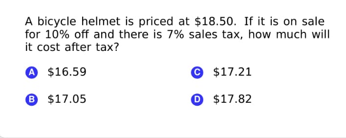 A bicycle helmet is priced at $18.50. If it is on sale
for 10% off and there is 7% sales tax, how much will
it cost after tax?
A $16.59
© $17.21
B $17.05
O $17.82
