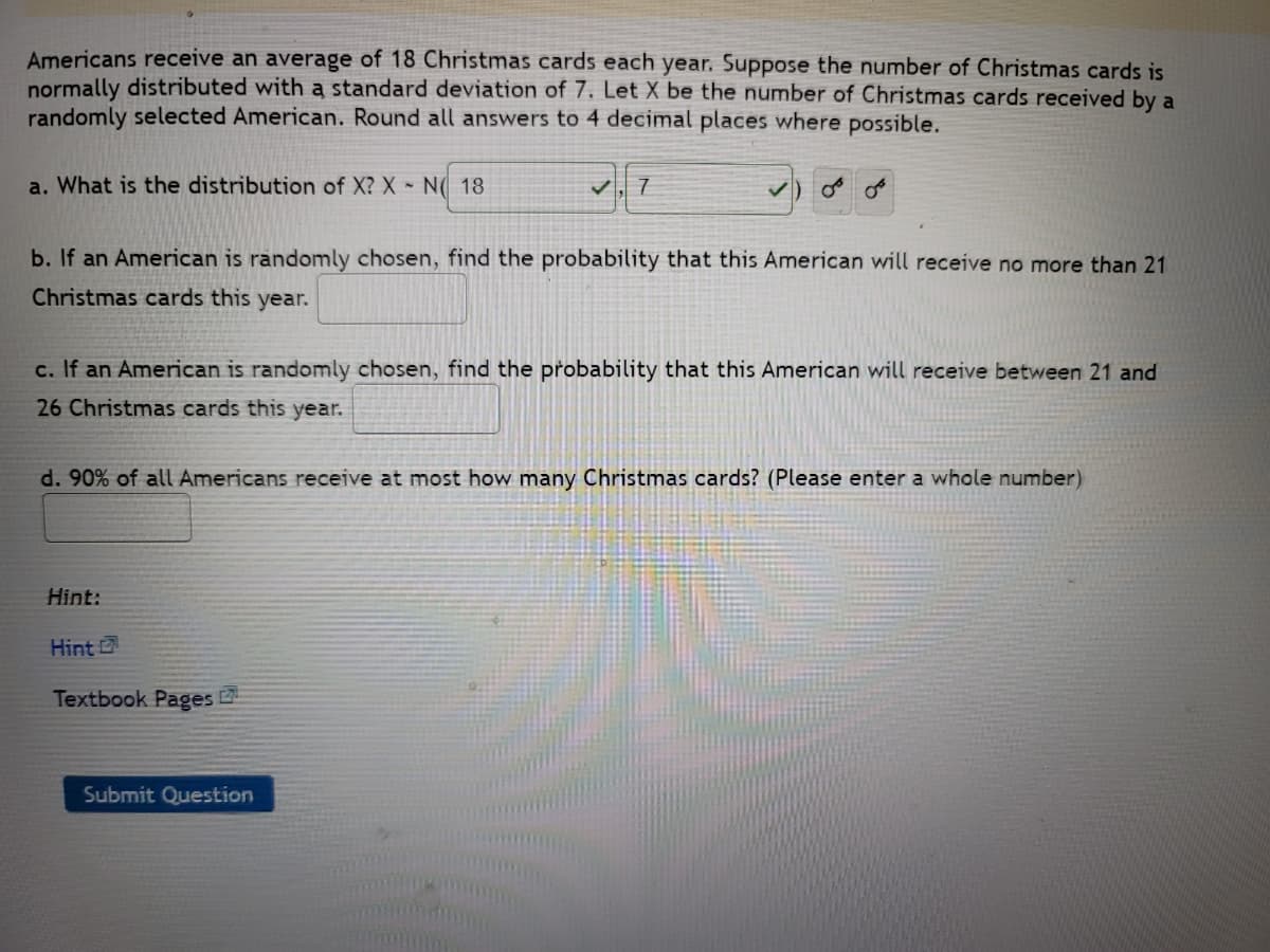 ## Understanding the Distribution of Christmas Cards Received by Americans

In this exercise, we explore the distribution and probabilities associated with the number of Christmas cards received by Americans. Given that Americans receive an average of 18 Christmas cards each year, and this number is normally distributed with a standard deviation of 7, we define \(X\) as the number of Christmas cards received by a randomly selected American. 

### Questions and Calculations

**a. What is the distribution of \(X\)?**

\[ X \sim N(18, 7) \]

- \(X\) is normally distributed with a mean (μ) of 18 and a standard deviation (σ) of 7.

**b. If an American is randomly chosen, find the probability that this American will receive no more than 21 Christmas cards this year.**

\[ P(X \leq 21) = \text{(Use the standard normal distribution and z-scores to find this value)} \]

**c. If an American is randomly chosen, find the probability that this American will receive between 21 and 26 Christmas cards this year.**

\[ P(21 \leq X \leq 26) = \text{(Use the standard normal distribution and z-scores to find this value)} \]

**d. 90% of all Americans receive at most how many Christmas cards? (Please enter a whole number)**

\[ \text{Find the 90th percentile of the normal distribution \(N(18, 7)\)} \]

### Hint

For further guidance on solving these problems, refer to the provided textbook pages or click on the hint link for detailed steps.

**Submit Question**

By understanding and correctly applying the properties of normal distribution, you will be able to determine the required probabilities and percentiles. This is a fundamental concept in statistics that has a variety of applications in real-world scenarios.