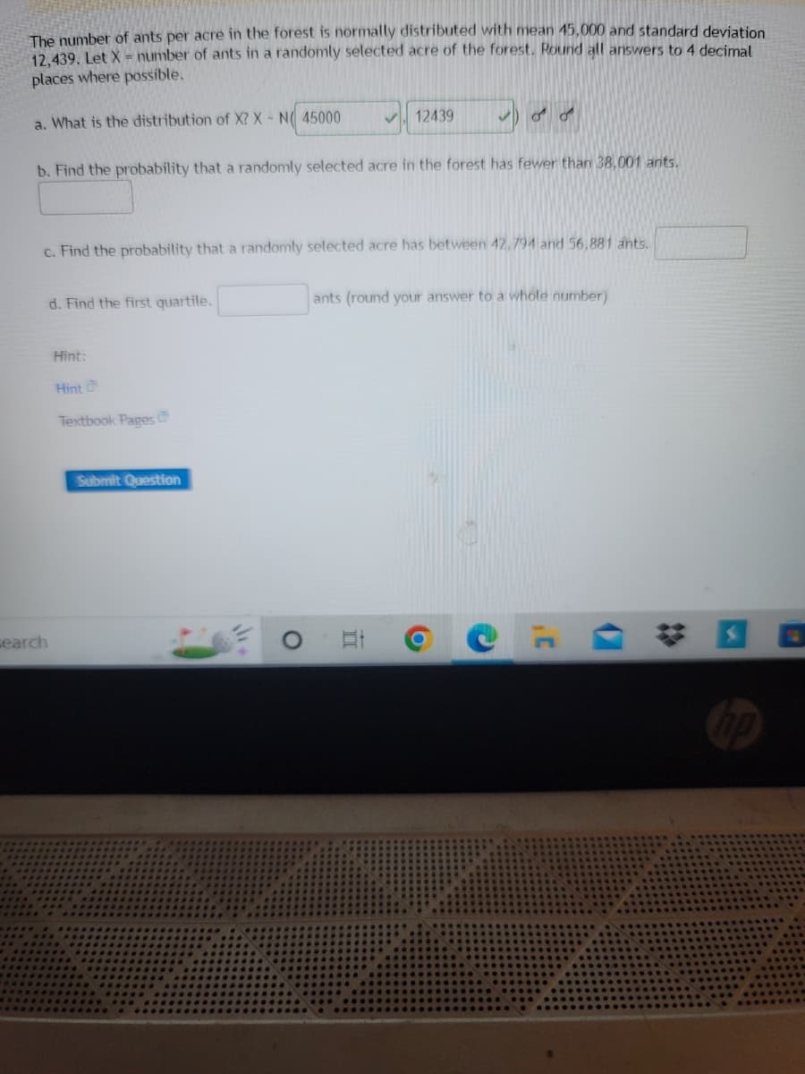 The number of ants per acre in the forest is normally distributed with mean 45,000 and standard deviation
12,439. Let X = number of ants in a randomly selected acre of the forest. Round all answers to 4 decimal
places where possible.
a. What is the distribution of X? X - N 45000
12439
b. Find the probability that a randomly selected acre in the forest has fewer than 38,001 ants.
c. Find the probability that a randomly selected acre has between 42,794 and 56,881 ants.
d. Find the first quartile.
ants (round your answer to a whole number)
Hint:
Hint
Textbook Pages
Et
search
Submit Question
O
O