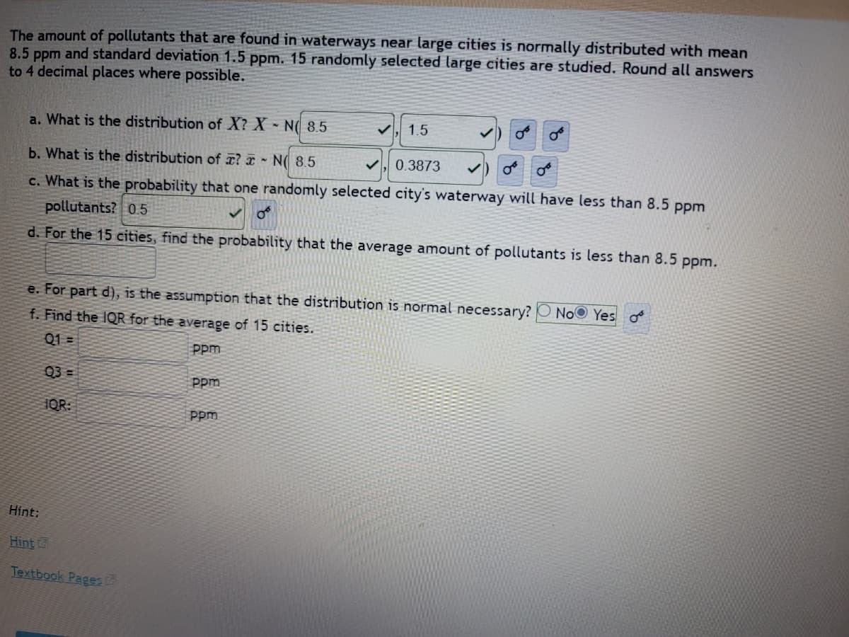 The amount of pollutants found in waterways near large cities is normally distributed with a mean of 8.5 ppm and a standard deviation of 1.5 ppm. 15 randomly selected large cities are studied. Round all answers to 4 decimal places where possible.

**a. What is the distribution of \(X\)?**
\[ X \sim N(8.5, 1.5) \]

**b. What is the distribution of \(\overline{x}\)?**
\[ \overline{x} \sim N(8.5, 0.3873) \]

**c. What is the probability that one randomly selected city's waterway will have less than 8.5 ppm pollutants?**
\[0.5\]

**d. For the 15 cities, find the probability that the average amount of pollutants is less than 8.5 ppm.**

**e. For part d), is the assumption that the distribution is normal necessary?**
\[ \text{Yes} \]

**f. Find the IQR for the average of 15 cities.**
- Q1 = _____ ppm
- Q3 = _____ ppm
- IQR = _____ ppm

Hints:
- [Hint](#)
- [Textbook Pages](#)