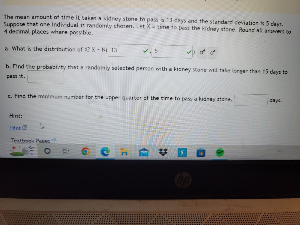 The mean amount of time it takes a kidney stone to pass is 13 days and the standard deviation is 5 days.
Suppose that one individual is randomly chosen. Let X = time to pass the kidney stone. Round all answers to
4 decimal places where possible.
a. What is the distribution of X? X N 13
5
OF
b. Find the probability that a randomly selected person with a kidney stone will take longer than 15 days to
pass it.
c. Find the minimum number for the upper quarter of the time to pass a kidney stone.
days.
Hint:
Hint
Textbook Pages
S