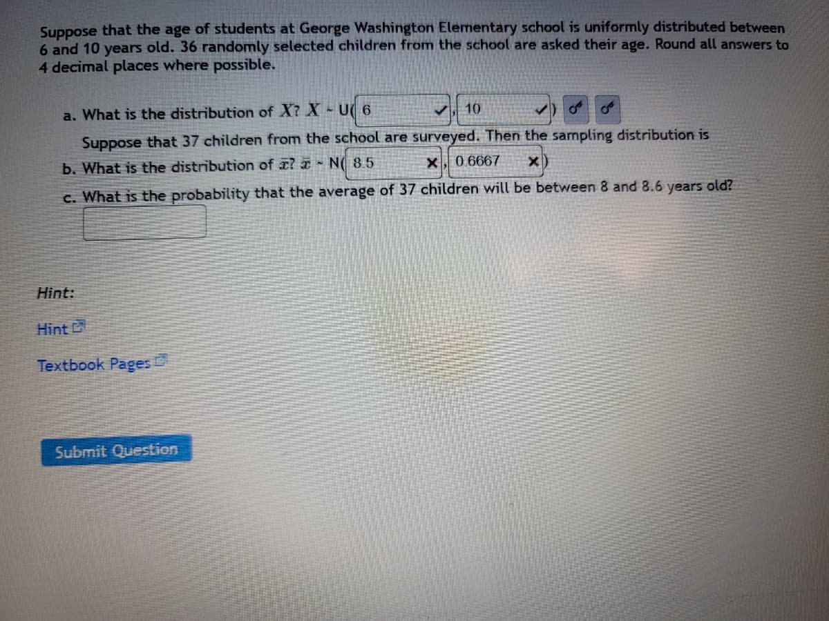 ### Age Distribution of Students at George Washington Elementary School

Suppose that the age of students at George Washington Elementary school is uniformly distributed between 6 and 10 years old. 36 randomly selected children from the school are asked their age. Round all answers to 4 decimal places where possible.

#### Questions:

**a. What is the distribution of \(X\)?**
\[ X \sim U(6, 10) \]

**b. Suppose that 37 children from the school are surveyed. Then the sampling distribution is:**
\[ \bar{X} \sim N(8.5, 0.6667) \]

**c. What is the probability that the average of 37 children will be between 8 and 8.6 years old?**
\[ (\text{To be computed}) \]

#### Hint:
- [Hint](#)
- [Textbook Pages](#)

---
**Submit your answers by clicking the "Submit Question" button below.**