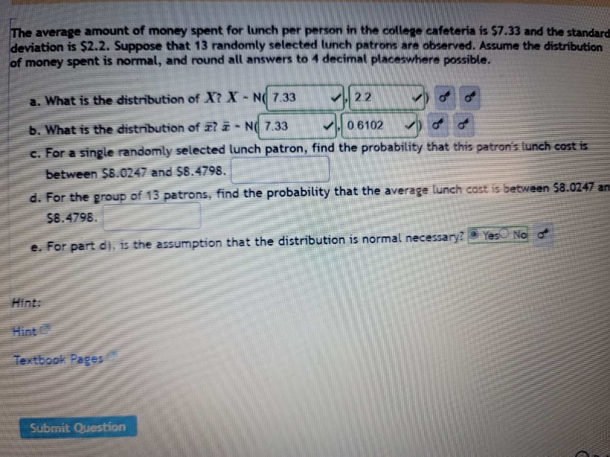 **Understanding the Distribution of Lunch Costs in a College Cafeteria**

The average amount of money spent for lunch per person in the college cafeteria is $7.33 and the standard deviation is $2.2. Suppose that 13 randomly selected lunch patrons are observed. Assume the distribution of money spent is normal, and round all answers to 4 decimal places where possible.

---

**Questions and Analysis:**

a. **What is the distribution of \(X\)?**

   \(X \sim N(7.33, 2.2)\)

b. **What is the distribution of \(\bar{X}\)?**

   \(\bar{X} \sim N(7.33, 0.6102)\)

c. **For a single randomly selected lunch patron, find the probability that this patron's lunch cost is between $8.0247 and $8.4798.**

   *[The answer should be calculated based on the normal distribution given in part (a).]*

d. **For the group of 13 patrons, find the probability that the average lunch cost is between $8.0247 and $8.4798.**

   *[The answer should be calculated based on the normal distribution of the sample mean given in part (b).]*

e. **For part (d), is the assumption that the distribution is normal necessary?**

   *[Answer to be selected:]*  
   - \( \bigcirc \) Yes  
   - \( \bigcirc \) No  

---

**Hint:**

- **Hint:** [Link to Hint]
- **Textbook Pages:** [Link to Textbook Pages]

---

**Submit Question:**

*Button to submit the answer.*

---

In this analysis, we explore the distribution and probability of lunch costs for individual patrons as well as the average cost for a group using normal distribution principles. The importance of normality assumption is also emphasized in the context of statistical evaluation.

---

**Explanation of Graphs/Diagrams:**

*This section contains placeholders for graphs or diagrams if there are any to be included from statistical tables, normal distribution curves, or sample distribution diagrams, which help in visual understanding of the data and probability calculations.*