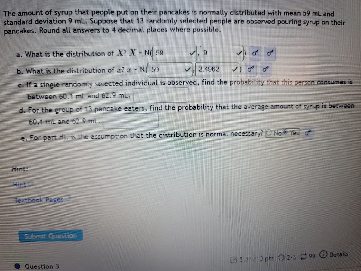 ### Problem Statement:

The amount of syrup that people put on their pancakes is normally distributed with a mean of 59 mL and a standard deviation of 9 mL. Suppose that 13 randomly selected people are observed pouring syrup on their pancakes. Round all answers to 4 decimal places where possible.

#### a. What is the distribution of \( X \)?
    \( X \sim N\left(59, 9\right) \)

#### b. What is the distribution of \( \bar{x} \)?
    \( \bar{x} \sim N\left(59, \frac{9}{\sqrt{13}}\right) \)

To find \( \frac{9}{\sqrt{13}} \):
\[ \frac{9}{\sqrt{13}} \approx 2.4962 \]
\[ \bar{x} \sim N\left(59, 2.4962\right) \]

#### c. If a single randomly selected individual is observed, find the probability that this person consumes between 60.1 mL and 62.9 mL.

\[ P(60.1 \leq X \leq 62.9) = ? \]

#### d. For the group of 13 pancake eaters, find the probability that the average amount of syrup is between 60.1 mL and 62.9 mL.

\[ P(60.1 \leq \bar{x} \leq 62.9) = ? \]

#### e. For part (d), is the assumption that the distribution is normal necessary?

\[ \text{Yes} \]

### Hint:
- [Hint](#)
- [Textbook Pages](#)

### Additional Notes:

- This problem is an example of how the normal distribution can be applied to real-world data.
- It involves understanding and applying the properties of the normal distribution, especially the mean and standard deviation.

**Submit Question Button:**
Ensure to verify your answers and calculations before pressing the submit button for evaluation.

### Graph Explanation:
There are no graphs or diagrams in this image, the problem is entirely text-based.

**Scoring Notes:**
- This question has allocated scores of 5.71/10 points and has been attempted by 99 users.
