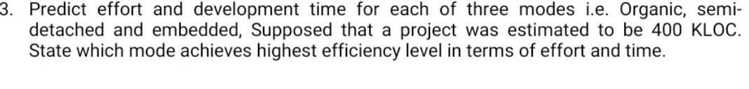 3. Predict effort and development time for each of three modes i.e. Organic, semi-
detached and embedded, Supposed that a project was estimated to be 400 KLOC.
State which mode achieves highest efficiency level in terms of effort and time.
