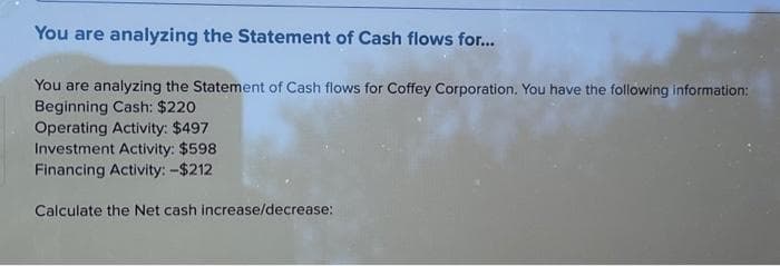 You are analyzing the Statement of Cash flows for...
You are analyzing the Statement of Cash flows for Coffey Corporation. You have the following information:
Beginning Cash: $220
Operating Activity: $497
Investment Activity: $598
Financing Activity: -$212
Calculate the Net cash increase/decrease: