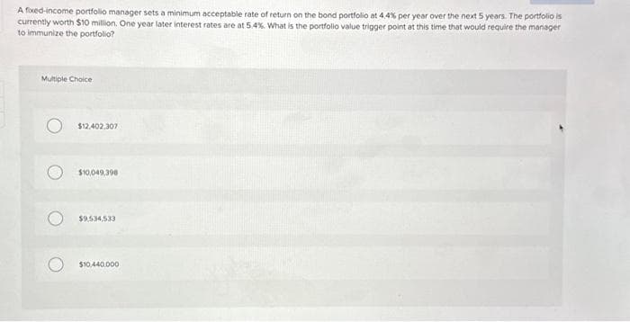 A fixed-income portfolio manager sets a minimum acceptable rate of return on the bond portfolio at 4.4% per year over the next 5 years. The portfolio is
currently worth $10 million. One year later interest rates are at 5.4%. What is the portfolio value trigger point at this time that would require the manager
to immunize the portfolio?
Multiple Choice
$12,402,307
$10,049,398
$9.534,533
$10,440,000