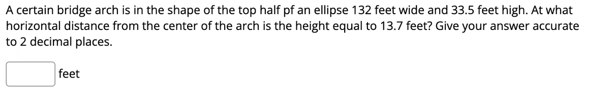 A certain bridge arch is in the shape of the top half pf an ellipse 132 feet wide and 33.5 feet high. At what
horizontal distance from the center of the arch is the height equal to 13.7 feet? Give your answer accurate
to 2 decimal places.
feet