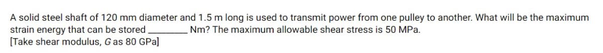 A solid steel shaft of 120 mm diameter and 1.5 m long is used to transmit power from one pulley to another. What will be the maximum
strain energy that can be stored
[Take shear modulus, G as 80 GPa]
Nm? The maximum allowable shear stress is 50 MPa.
