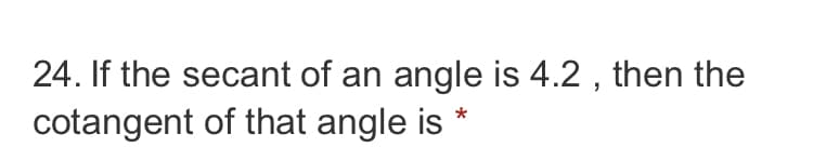 ### Problem 24

**Question:**

If the secant of an angle is 4.2, then the cotangent of that angle is \(*\)

This problem involves the relationship between the secant and cotangent of an angle in trigonometry. 

**Concepts Involved:**

1. **Secant (sec):** The secant of an angle in a right triangle is the reciprocal of the cosine of that angle. If \( \sec(\theta) = 4.2 \), then \( \cos(\theta) = \frac{1}{4.2} \).

2. **Cotangent (cot):** The cotangent of an angle is the reciprocal of the tangent of that angle. The tangent of an angle in a right triangle is the ratio of the opposite side to the adjacent side, \( \tan(\theta) = \frac{\sin(\theta)}{\cos(\theta)} \), making \( \cot(\theta) = \frac{\cos(\theta)}{\sin(\theta)} \).

3. To find \( \cot(\theta) \), we need the values of \( \cos(\theta) \) and \( \sin(\theta) \). 

**Steps to Solve:**

1. Given \( \sec(\theta) = 4.2 \), calculate \( \cos(\theta) \):
   \[
   \cos(\theta) = \frac{1}{4.2}
   \]
   Evaluate \( \cos(\theta) \approx 0.2381 \).

2. Using the Pythagorean identity: 
   \[
   \sin^2(\theta) + \cos^2(\theta) = 1
   \]
   Determine \( \sin(\theta) \):
   \[
   \sin^2(\theta) = 1 - \cos^2(\theta)
   \]

3. Substitute \( \cos(\theta) \approx 0.2381 \):
   \[
   \sin^2(\theta) = 1 - (0.2381)^2
   \]

4. Calculate:
   \[
   \sin(\theta) = \sqrt{1 - 0.2381^2} \approx \sqrt{1 - 0.0567} \approx \sqrt{0.9433} \approx 0.9712
   \]

5. Now, compute