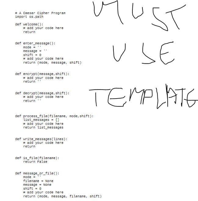 # A Caesar Cipher Program
import os.path
def welcome ():
# add your code here
return
def enter_message():
mode = ''
message =
shift = 0
# add your code here
return (mode, message, shift)
def encrypt (message, shift):
# add your code here.
return
def decrypt (message, shift):
# add your code here
return
def process_file(filename, mode, shift):
list_messages = []
# add your code here
return list_messages
def write_messages (lines):
# add your code here
return
def is file (filename):
return False
def message_or_file():
11
MUST
USE
TEMPLATE
mode=
filename = None
message
None
shift = 0
# add your code here
return (mode, message, filename, shift)