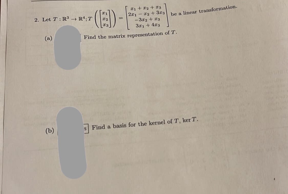 2. Let T: R³ → R4; T
(a)
(b)
x1 + x2 + x3
2x1x₂ + 3x3
-3x2 + x3
3x1 +4x3
Find the matrix representation of T.
(E)-
=
be a linear transformation.
s Find a basis for the kernel of T, ker T.
Vera Astinit