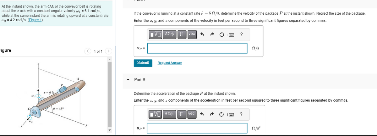 At the instant shown, the arm OA of the conveyor belt is rotating
about the z axis with a constant angular velocity w₁ = 6.1 rad/s,
while at the same instant the arm is rotating upward at a constant rate
W₂ = 4.2 rad/s. (Figure 1)
Figure
091
r = 6 ft
0-45°
< 1 of 1
If the conveyor is running at a constant rate=5 ft/s, determine the velocity of the package P at the instant shown. Neglect the size of the package.
Enter the x, y, and z components of the velocity in feet per second to three significant figures separated by commas.
Vp =
Submit
Part B
195] ΑΣΦ". 41
ap=
Request Answer
vec +
ĊIP ?
Determine the acceleration of the package P at the instant shown.
Enter the x, y, and z components of the acceleration in feet per second squared to three significant figures separated by commas.
AΣo↓ vec ↑
B
ft/s
?
ft/s²