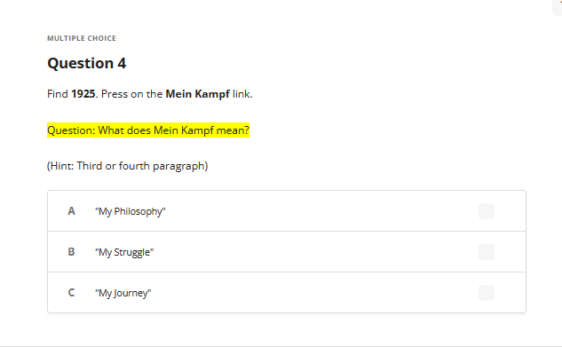 MULTIPLE CHOICE
Question 4
Find 1925. Press on the Mein Kampf link.
Question: What does Mein Kampf mean?
(Hint: Third or fourth paragraph)
A
B
с
"My Philosophy"
"My Struggle"
"My Journey"