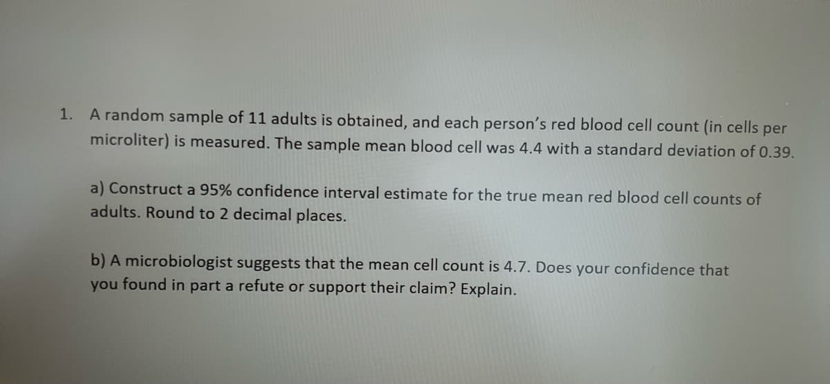 1. A random sample of 11 adults is obtained, and each person's red blood cell count (in cells per
microliter) is measured. The sample mean blood cell was 4.4 with a standard deviation of 0.39.
a) Construct a 95% confidence interval estimate for the true mean red blood cell counts of
adults. Round to 2 decimal places.
b) A microbiologist suggests that the mean cell count is 4.7. Does your confidence that
you found in part a refute or support their claim? Explain.
