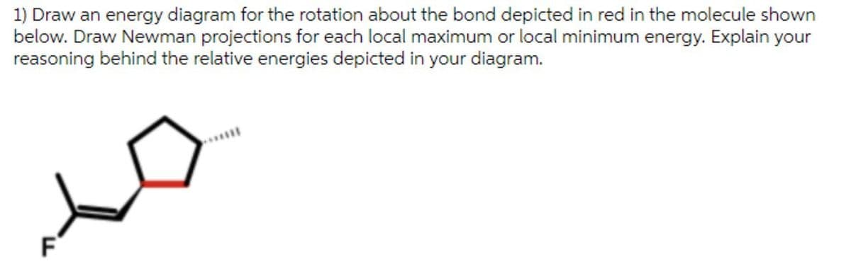 1) Draw an energy diagram for the rotation about the bond depicted in red in the molecule shown
below. Draw Newman projections for each local maximum or local minimum energy. Explain your
reasoning behind the relative energies depicted in your diagram.
F
