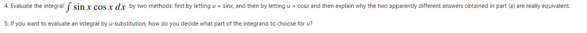 4. Evaluate the integral sin x cos x dx by two methods: first by letting u = sinx, and then by letting u = cosx and then explain why the two apparently different answers obtained in part (a) are really equivalent.
5. If you want to evaluate an integral by u-substitution, how do you decide what part of the integrand to choose for u?
