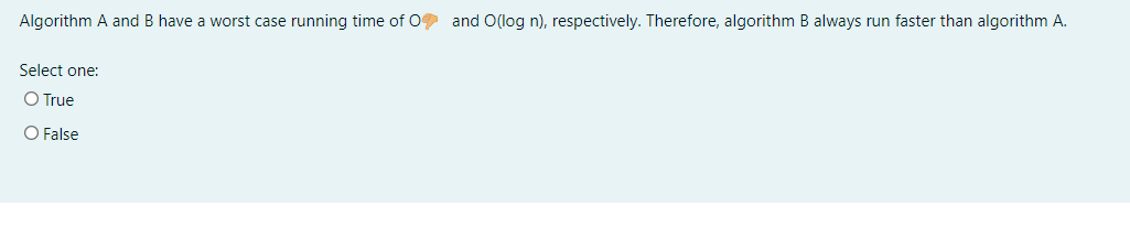 Algorithm A and B have a worst case running time of 0 and O(log n), respectively. Therefore, algorithm B always run faster than algorithm A.
Select one:
O True
O False
