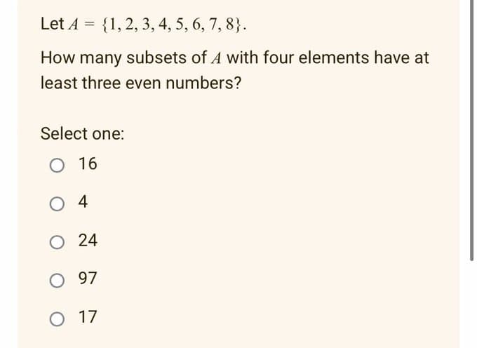 Let A = {1, 2, 3, 4, 5, 6, 7, 8}.
How many subsets of A with four elements have at
least three even numbers?
Select one:
O 16
04
O 24
O 97
O 17