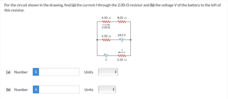 For the circuit shown in the drawing, find (a) the current / through the 2.00-2 resistor and (b) the voltage V of the battery to the left of
this resistor.
(a) Number
(b) Number
Units
Units
4.00 12
wwwww
3.00 A
6.00 £2
www
47
8.00 £2
ww
24.0 V
www
2.00 £2