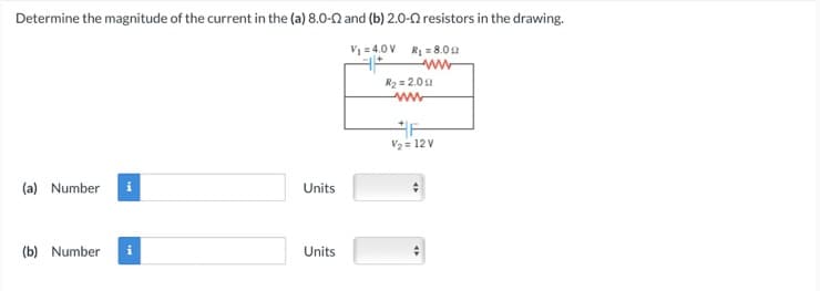 Determine the magnitude of the current in the (a) 8.0-2 and (b) 2.0-02 resistors in the drawing.
V₁ = 4.0V R₁ = 8.00
www
(a) Number
(b) Number i
Units
Units
R₂ = 2.00
www
V₂ = 12V