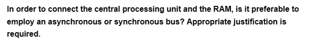 In order to connect the central processing unit and the RAM, is it preferable to
employ an asynchronous or synchronous bus? Appropriate justification is
required.