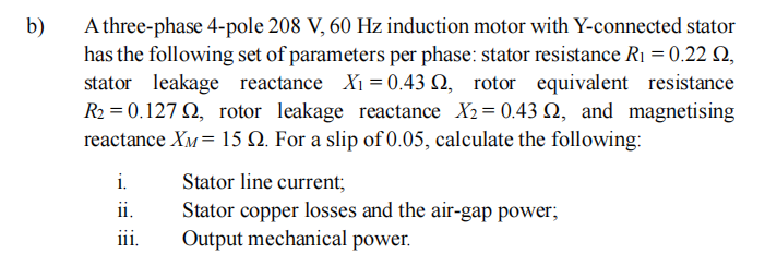 b)
A three-phase 4-pole 208 V, 60 Hz induction motor with Y-connected stator
has the following set of parameters per phase: stator resistance R₁ = 0.22 S2,
stator leakage reactance X₁ = 0.43 2, rotor equivalent resistance
R₂ = 0.1272, rotor leakage reactance X₂= 0.43 2, and magnetising
reactance XM= 15 2. For a slip of 0.05, calculate the following:
i.
11.
iii.
Stator line current;
Stator copper losses and the air-gap power;
Output mechanical power.