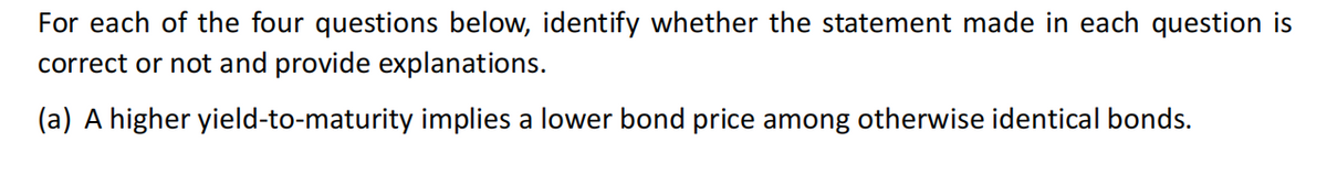 For each of the four questions below, identify whether the statement made in each question is
correct or not and provide explanations.
(a) A higher yield-to-maturity implies a lower bond price among otherwise identical bonds.