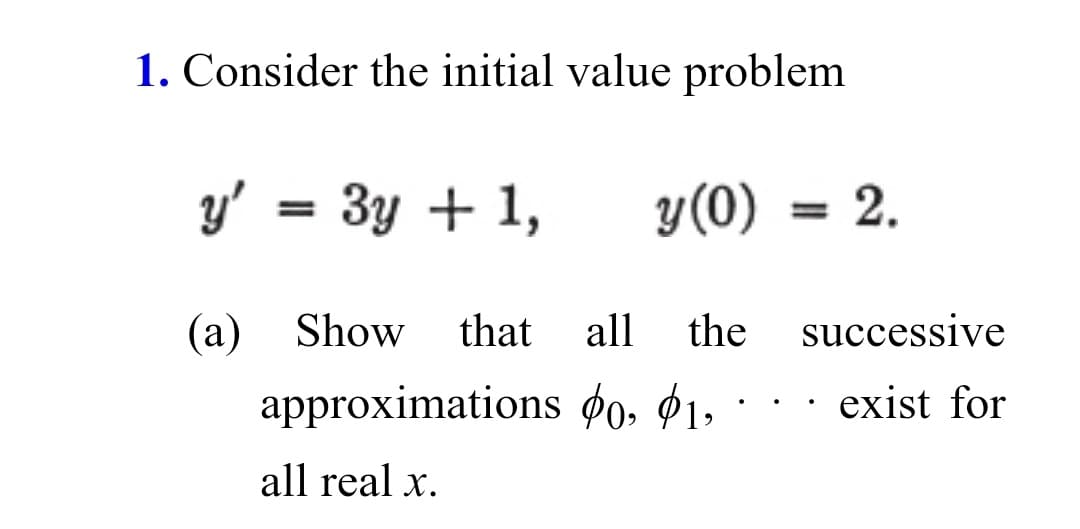 1. Consider the initial value problem
y' = 3y + 1,
y(0)
2.
(a) Show
that
all
the
successive
approximations ¢0, $1,
exist for
all real x.
