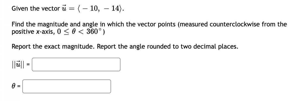 Given the vector u = (- 10, – 14).
Find the magnitude and angle in which the vector points (measured counterclockwise from the
positive x-axis, 0 <0 < 360°)
Report the exact magnitude. Report the angle rounded to two decimal places.
||ü|| =
0 =
