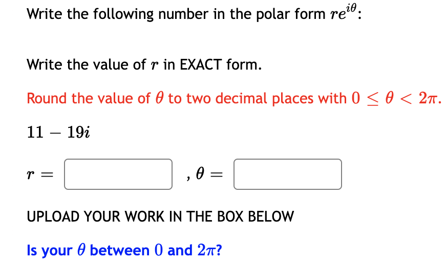 Write the following number in the polar form re":
Write the value of r in EXACT form.
Round the value of 0 to two decimal places with 0 < 0 < 2n.
11 – 19i
r =
, 0 =
UPLOAD YOUR WORK IN THE BOX BELOW
Is your 0 between 0 and 27T?
