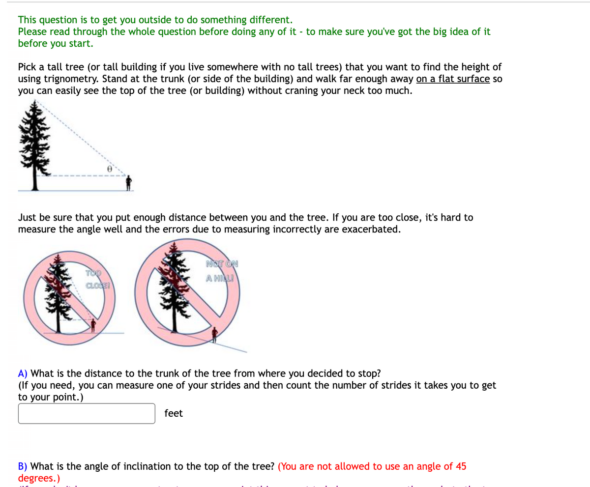 This question is to get you outside to do something different.
Please read through the whole question before doing any of it - to make sure you've got the big idea of it
before you start.
Pick a tall tree (or tall building if you live somewhere with no tall trees) that you want to find the height of
using trignometry. Stand at the trunk (or side of the building) and walk far enough away on a flat surface so
you can easily see the top of the tree (or building) without craning your neck too much.
Just be sure that you put enough distance between you and the tree. If you are too close, it's hard to
measure the angle well and the errors due to measuring incorrectly are exacerbated.
NOT ON
TOO
A HILLI
CLOSE!
A) What is the distance to the trunk of the tree from where you decided to stop?
(If you need, you can measure one of your strides and then count the number of strides it takes you to get
to your point.)
feet
B) What is the angle of inclination to the top of the tree? (You are not allowed to use an angle of 45
degrees.)
