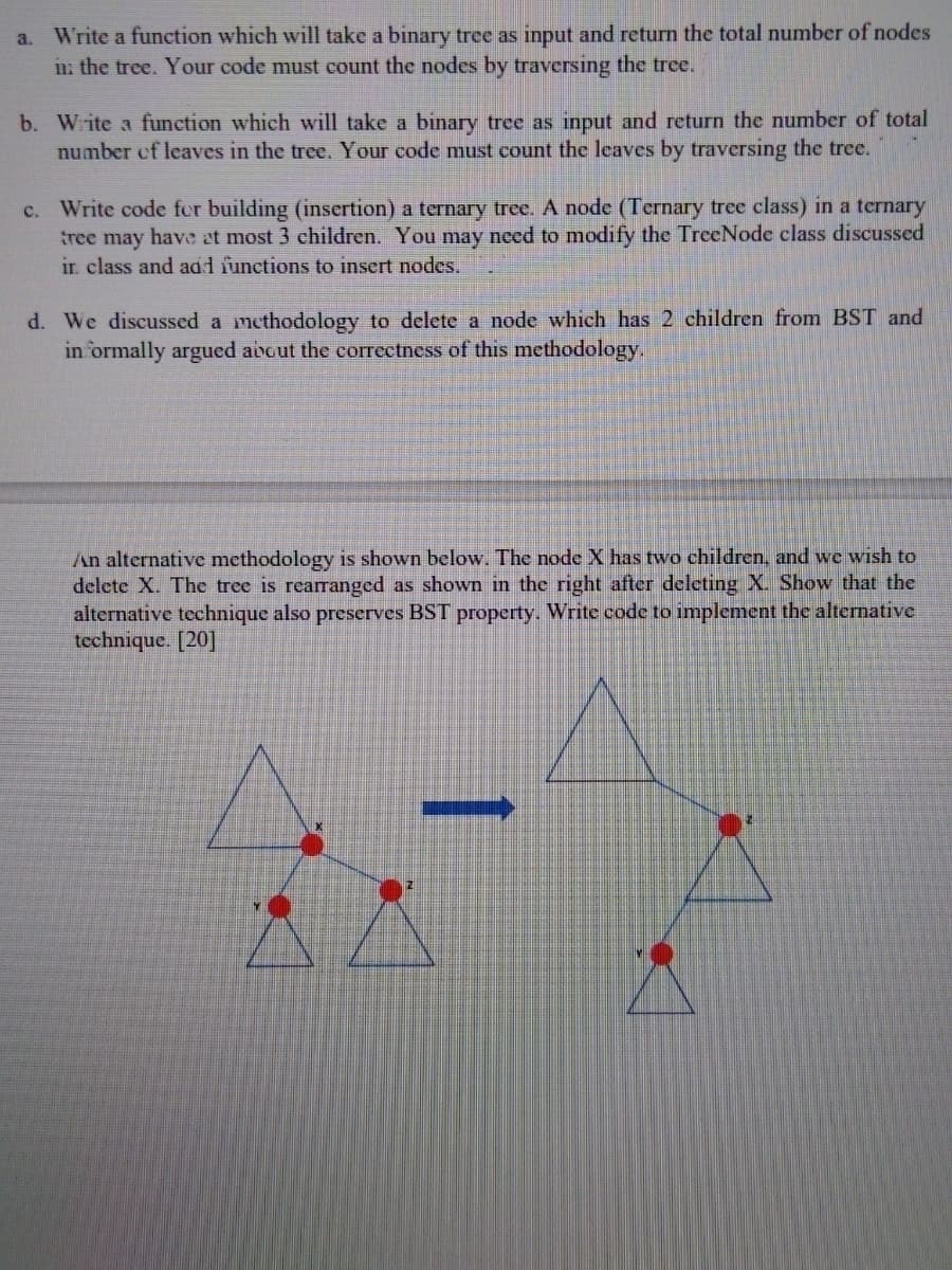 Write a function which will take a binary tree as input and return the total number of nodes
in: the tree. Your code must count the nodes by traversing the tree.
a.
b. Wite a function which will take a binary tree as input and return the number of total
number ef leaves in the tree. Your code must count the leaves by traversing the tree.
c. Write code fer building (insertion) a ternary tree. A node (Ternary tree class) in a ternary
tree may have at most 3 ehildren. You may need to modify the TreeNode class discussed
ir. class and adl functions to insert nodes.
d. We discussed a methodology to delete a node which has 2 children from BST and
in ormally argued avout the correctness of this methodology,
An alternative methodology is shown below. The node X has two children, and we wish to
delete X. The tree is rearanged as shown in the right after deleting X. Show that the
alternative technique also preserves BST property. Write code to implement the alternative
technique. [20]
