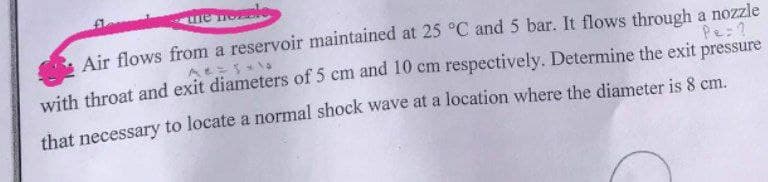 re ee
Air flows from a reservoir maintained at 25 °C and 5 bar. It flows through a nozzle
Pe:?
with throat and exit diameters of 5 cm and 10 cm respectively. Determine the exit pressure
that necessary to locate a normal shock wave at a location where the diameter is 8 cm.
