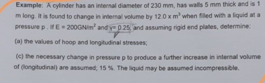 Example: A cylinder has an internal diameter of 230 mm, has walls 5 mm thick and is 1
m long. It is found to change in internal volume by 12.0 x m' when filled with a liquid at a
pressure p. If E = 200GN/m2 and y= p.25, and assuming rigid end plates, determine:
(a) the values of hoop and longitudinal stresses;
(c) the necessary change in pressure p to produce a further increase in internal volume
of (longitudinal) are assumed; 15 %. The liquid may be assumed incompressible.
