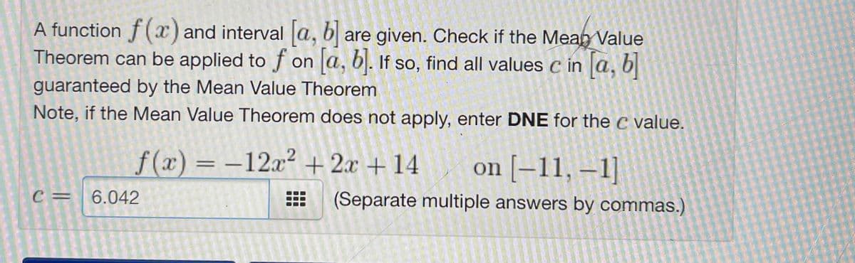 A function f(ax) and interval a, b are given. Check if the Meah Value
Theorem can be applied to f on a, bl. If so, find all values c in a, b
guaranteed by the Mean Value Theorem
Note, if the Mean Value Theorem does not apply, enter DNE for the c value.
f(x) = -12x2 + 2x + 14
on [–11, –1]
C= 6.042
(Separate multiple answers by commas.)
