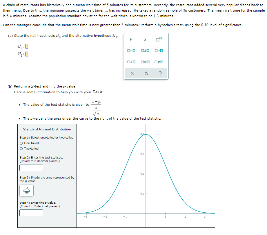 A chain of restaurants has historically had a mean wait time of 5 minutes for its customers. Recently, the restaurant added several very popular dishes back to
their menu. Due to this, the manager suspects the wait time, µ, has increased. He takes a random sample of 36 customers. The mean wait time for the sample
is 5.4 minutes. Assume the population standard deviation for the wait times is known to be 1.3 minutes.
Can the manager conclude that the mean wait time is now greater than 5 minutes? Perform a hypothesis test, using the 0.10 level of significance.
(a) State the null hypothesis H, and the alternative hypothesis H1.
Hg: 0
H;: 0
OSO
O=0
(b) Perform a Z-test and find the p-value.
Here is some information to help you with your Z-test.
• The value of the test statistic is given by
• The p-value is the area under the curve to the right of the value of the test statistic.
Standard Normal Distribution
0.4
Step 1: Select one-tailed or two-tailed.
O One-tailed
Two-tailed
0.3
Step 2: Enter the test statistic.
(Round to 3 decimal places.)
0.2
Step 3: Shade the area represented by
the p-value.
0.1+
Step 4: Enter the p-value.
(Round to 3 decimal places.)
-1
2
