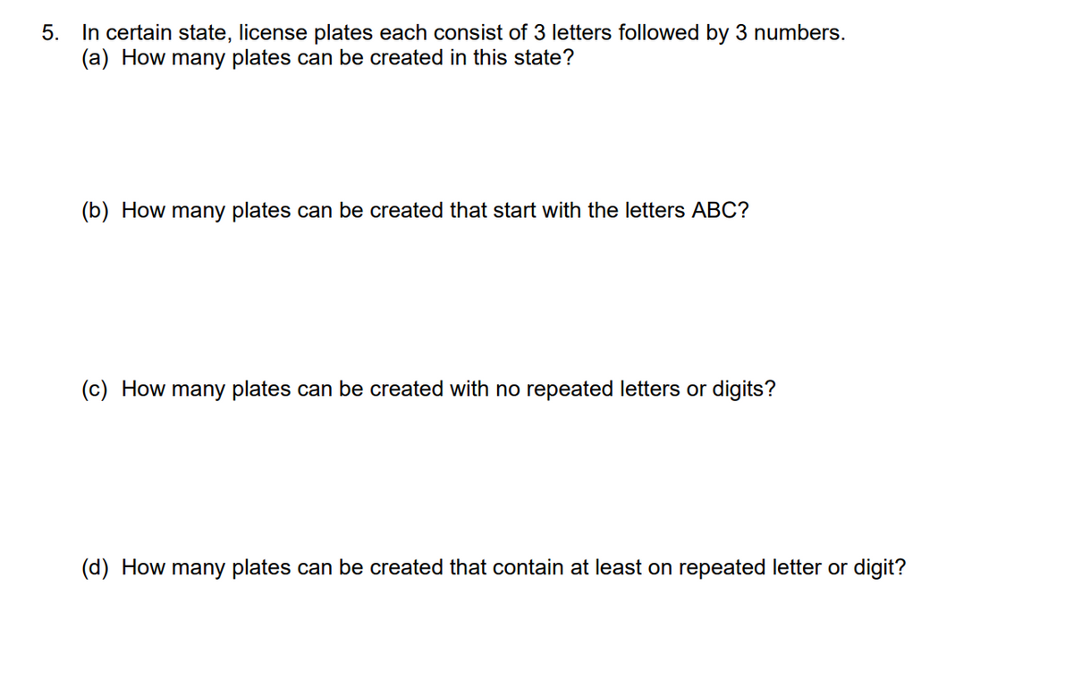 5. In certain state, license plates each consist of 3 letters followed by 3 numbers.
(a) How many plates can be created in this state?
(b) How many plates can be created that start with the letters ABC?
(c) How many plates can be created with no repeated letters or digits?
(d) How many plates can be created that contain at least on repeated letter or digit?
