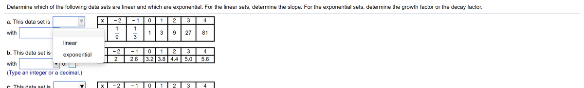 Determine which of the following data sets are linear and which are exponential. For the linear sets, determine the slope. For the exponential sets, determine the growth factor or the decay factor.
a. This data set is
X
- 2
- 1
1
4
1
with
1
3
27
81
9
3
linear
b. This data set is
- 2
- 1
2
4
exponential
2
2.6
3.2 3.8 4.4
5.0
5.6
with
(Type an integer or a decimal.)
C. This data set is
- 2
- 1
2
3
4
