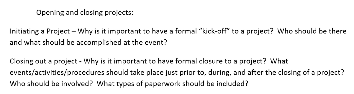 Opening and closing projects:
Initiating a Project – Why is it important to have a formal "kick-off" to a project? Who should be there
and what should be accomplished at the event?
Closing out a project - Why is it important to have formal closure to a project? What
events/activities/procedures should take place just prior to, during, and after the closing of a project?
Who should be involved? What types of paperwork should be included?
