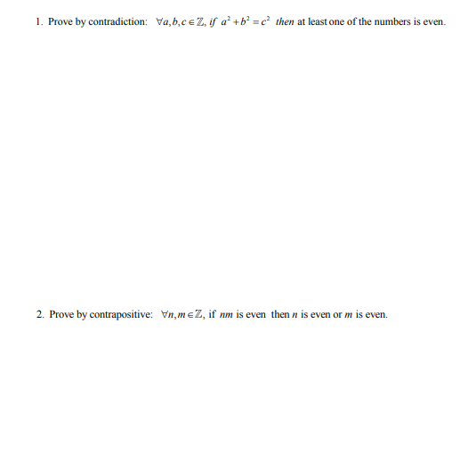 1. Prove by contradiction: Va,b,cEZ, if a +b = c then at least one of the numbers is even.
2. Prove by contrapositive: Vn, meZ, if nm is even then n is even or m is even.
