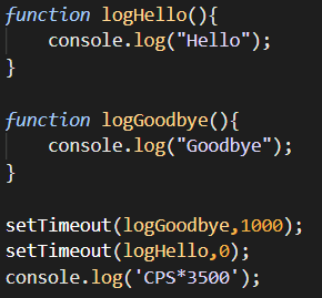 function logHello(){
console.log("Hello");
}
function logGoodbye(){
console.log("Goodbye");
}
setTimeout (logGoodbye, 1000);
setTimeout(logHello,0);
console.log('CPS*3500');
