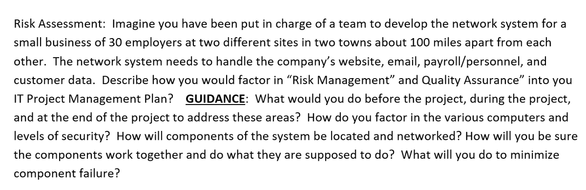 Risk Assessment: Imagine you have been put in charge of a team to develop the network system for a
small business of 30 employers at two different sites in two towns about 100 miles apart from each
other. The network system needs to handle the company's website, email, payroll/personnel, and
customer data. Describe how you would factor in "Risk Management" and Quality Assurance" into you
IT Project Management Plan? GUIDANCE: What would you do before the project, during the project,
and at the end of the project to address these areas? How do you factor in the various computers and
levels of security? How will components of the system be located and networked? How will you be sure
the components work together and do what they are supposed to do? What will you do to minimize
component failure?
