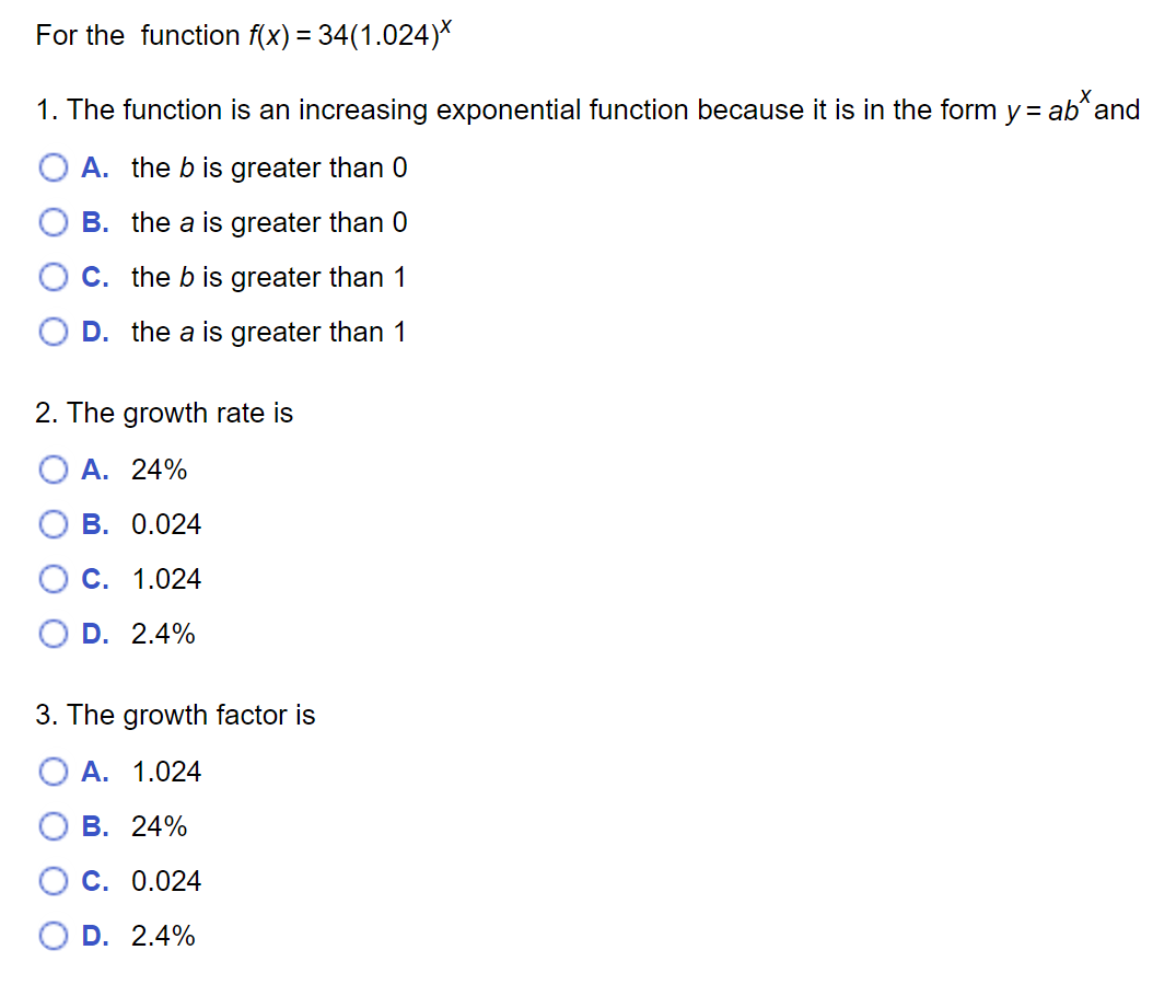 For the function \( f(x) = 34(1.024)^x \):

1. The function is an increasing exponential function because it is in the form \( y = ab^x \) and:

- A. the \( b \) is greater than 0
- B. the \( a \) is greater than 0
- C. the \( b \) is greater than 1
- D. the \( a \) is greater than 1

2. The growth rate is:

- A. 24%
- B. 0.024
- C. 1.024
- D. 2.4%

3. The growth factor is:

- A. 1.024
- B. 24%
- C. 0.024
- D. 2.4%