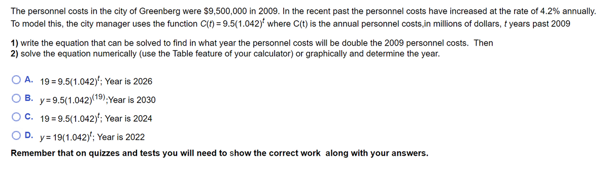 The personnel costs in the city of Greenberg were $9,500,000 in 2009. In the recent past the personnel costs have increased at the rate of 4.2% annually.
To model this, the city manager uses the function C(t) = 9.5(1.042)' where C(t) is the annual personnel costs,in millions of dollars, t years past 2009
1) write the equation that can be solved to find in what year the personnel costs willI be double the 2009 personnel costs. Then
2) solve the equation numerically (use the Table feature of your calculator) or graphically and determine the year.
A. 19 = 9.5(1.042)'; Year is 2026
B. y= 9.5(1.042)(19);Year is 2030
C.
19 = 9.5(1.042)*; Year is 2024
D. y= 19(1.042)'; Year is 2022
Remember that on quizzes and tests you will need to show the correct work along with your answers.
