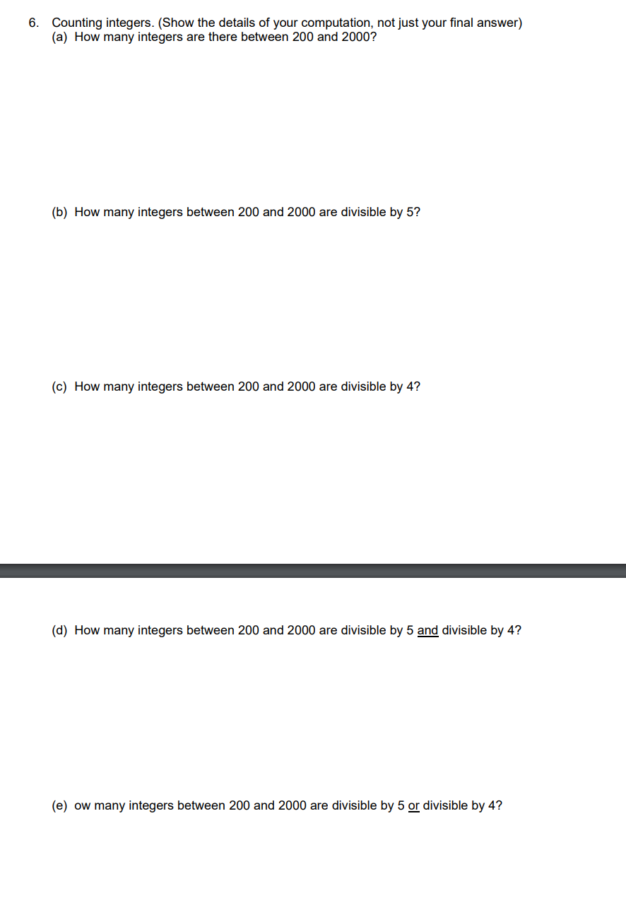 6. Counting integers. (Show the details of your computation, not just your final answer)
(a) How many integers are there between 200 and 2000?
(b) How many integers between 200 and 2000 are divisible by 5?
(c) How many integers between 200 and 2000 are divisible by 4?
(d) How many integers between 200 and 2000 are divisible by 5 and divisible by 4?
(e) ow many integers between 200 and 2000 are divisible by 5 or divisible by 4?
