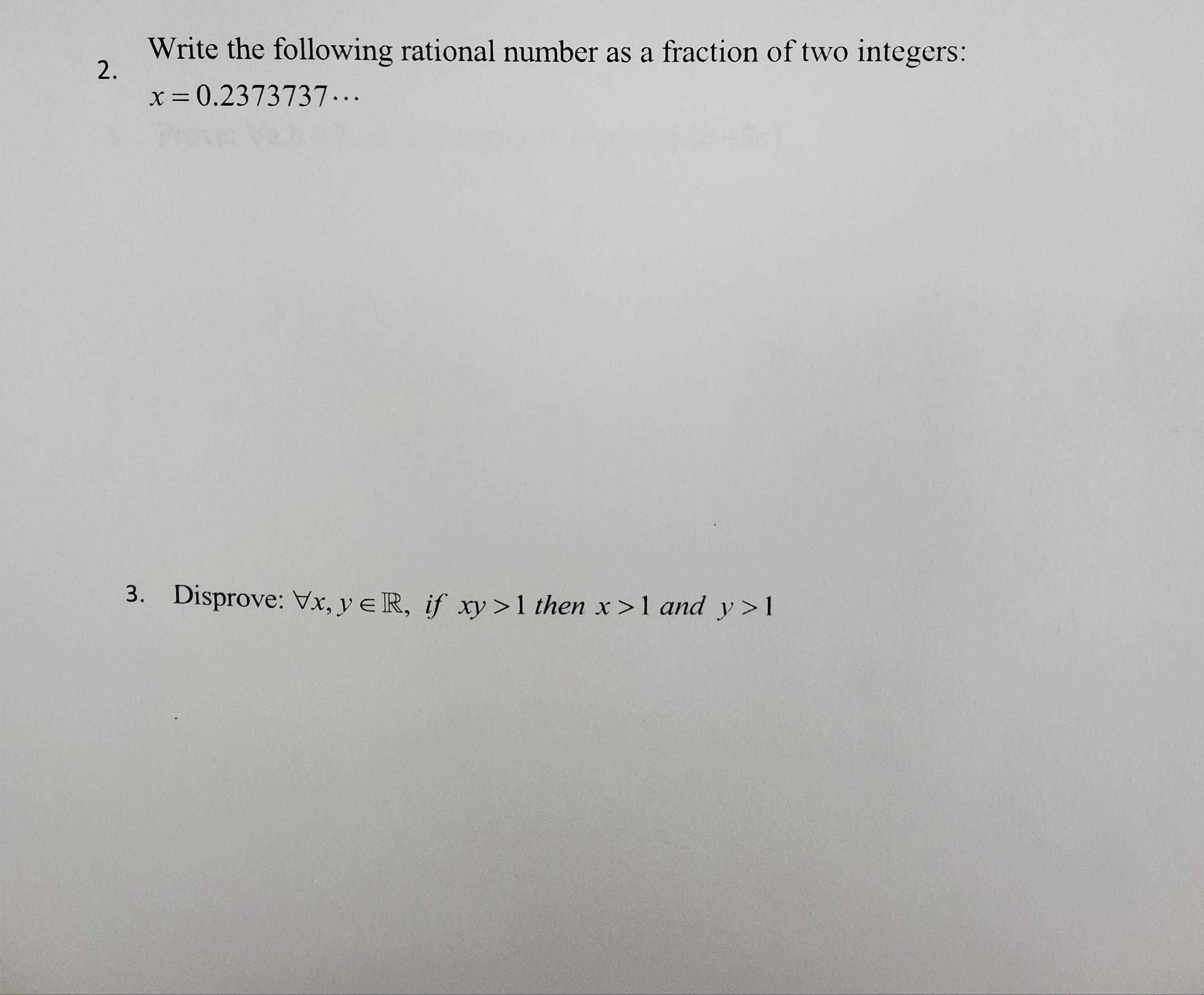 Write the following rational number as a fraction of two integers:
2.
x = 0.2373737...
3. Disprove: Vx, y e R, if xy >1 then x>1 and y>1
